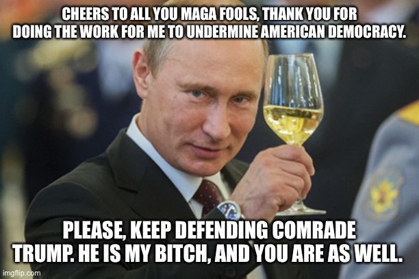 Putin Cheers | CHEERS TO ALL YOU MAGA FOOLS, THANK YOU FOR DOING THE WORK FOR ME TO UNDERMINE AMERICAN DEMOCRACY. PLEASE, KEEP DEFENDING COMRADE TRUMP. HE IS MY BITCH, AND YOU ARE AS WELL. | image tagged in putin cheers | made w/ Imgflip meme maker