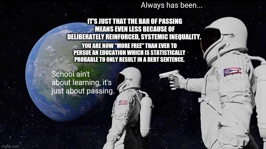 Always Has Been Meme | Always has been... IT'S JUST THAT THE BAR OF PASSING MEANS EVEN LESS BECAUSE OF DELIBERATELY REINFORCED, SYSTEMIC INEQUALITY. YOU ARE NOW "MORE FREE" THAN EVER TO PERSUE AN EDUCATION WHICH IS STATISTICALLY PROBABLE TO ONLY RESULT IN A DEBT SENTENCE. School ain't about learning, it's just about passing. | image tagged in memes,always has been | made w/ Imgflip meme maker