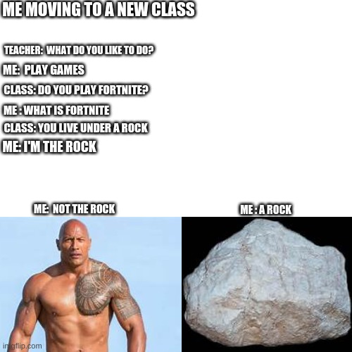 Blank Transparent Square | ME MOVING TO A NEW CLASS; TEACHER:  WHAT DO YOU LIKE TO DO? ME:  PLAY GAMES; CLASS: DO YOU PLAY FORTNITE? ME : WHAT IS FORTNITE; CLASS: YOU LIVE UNDER A ROCK; ME: I'M THE ROCK; ME:  NOT THE ROCK; ME : A ROCK | image tagged in memes,blank transparent square | made w/ Imgflip meme maker