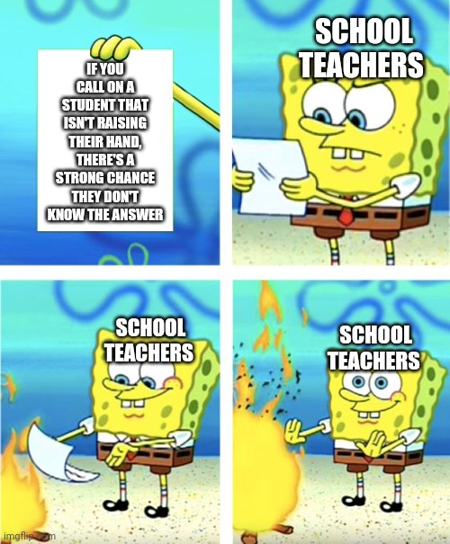 Spongebob Burning Paper | SCHOOL TEACHERS; IF YOU CALL ON A STUDENT THAT ISN'T RAISING THEIR HAND, THERE'S A STRONG CHANCE THEY DON'T KNOW THE ANSWER; SCHOOL TEACHERS; SCHOOL TEACHERS | image tagged in spongebob burning paper,memes | made w/ Imgflip meme maker
