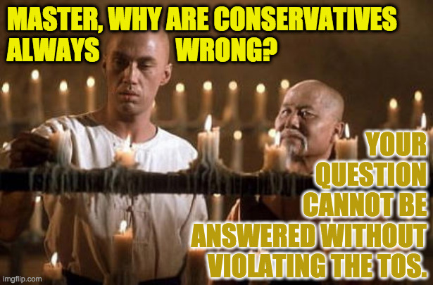 Inspired by Manhattan | MASTER, WHY ARE CONSERVATIVES
ALWAYS               WRONG? YOUR
QUESTION
CANNOT BE
ANSWERED WITHOUT
VIOLATING THE TOS. | image tagged in kung fu grasshopper,memes,conservatives,tos | made w/ Imgflip meme maker