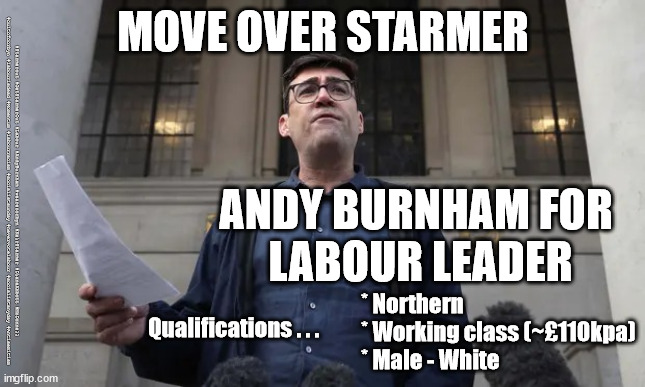 Andy Burnham to replace Starmer? | MOVE OVER STARMER; #Starmerout #GetStarmerOut #Labour #AndyBurnham #wearecorbyn #KeirStarmer #DianeAbbott #McDonnell #cultofcorbyn #labourisdead #Momentum #labourracism #socialistsunday #nevervotelabour #socialistanyday #Antisemitism; ANDY BURNHAM FOR 
LABOUR LEADER; * Northern
* Working class (~£110kpa)
* Male - White; Qualifications . . . | image tagged in andyburnham4pm,andy burnham labour leader,andyburnham,labourisdead,cultofcorbyn,manchester | made w/ Imgflip meme maker
