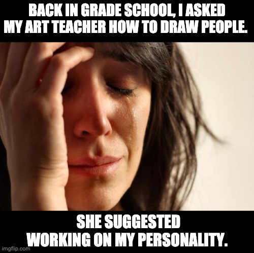 Drawing | BACK IN GRADE SCHOOL, I ASKED MY ART TEACHER HOW TO DRAW PEOPLE. SHE SUGGESTED WORKING ON MY PERSONALITY. | image tagged in memes,first world problems | made w/ Imgflip meme maker