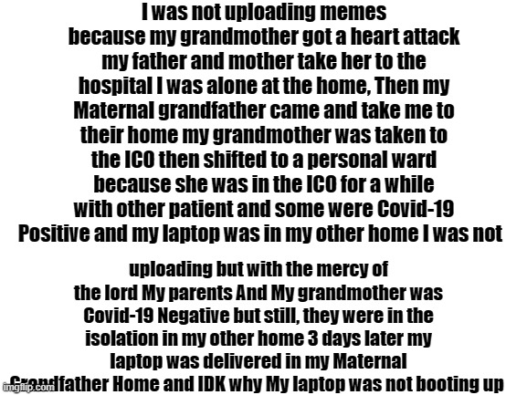 Reason i was not uploding | I was not uploading memes because my grandmother got a heart attack my father and mother take her to the hospital I was alone at the home, Then my Maternal grandfather came and take me to their home my grandmother was taken to the ICO then shifted to a personal ward because she was in the ICO for a while with other patient and some were Covid-19 Positive and my laptop was in my other home I was not; uploading but with the mercy of the lord My parents And My grandmother was Covid-19 Negative but still, they were in the isolation in my other home 3 days later my laptop was delivered in my Maternal Grandfather Home and IDK why My laptop was not booting up | image tagged in covid-19 | made w/ Imgflip meme maker