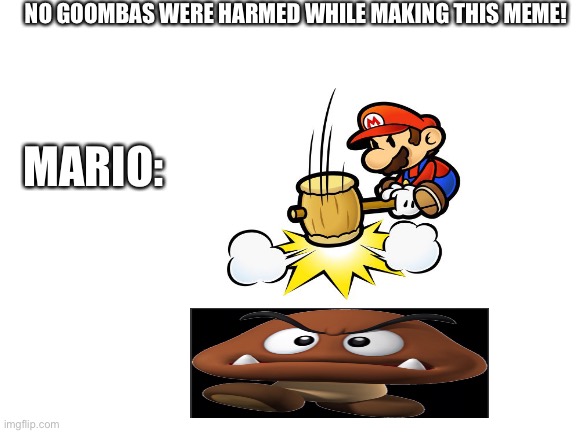 No goombas were harmed while making this meme... | NO GOOMBAS WERE HARMED WHILE MAKING THIS MEME! MARIO: | image tagged in blank white template | made w/ Imgflip meme maker