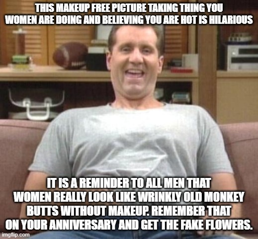 al bundy | THIS MAKEUP FREE PICTURE TAKING THING YOU WOMEN ARE DOING AND BELIEVING YOU ARE HOT IS HILARIOUS; IT IS A REMINDER TO ALL MEN THAT WOMEN REALLY LOOK LIKE WRINKLY OLD MONKEY BUTTS WITHOUT MAKEUP. REMEMBER THAT ON YOUR ANNIVERSARY AND GET THE FAKE FLOWERS. | image tagged in al bundy | made w/ Imgflip meme maker