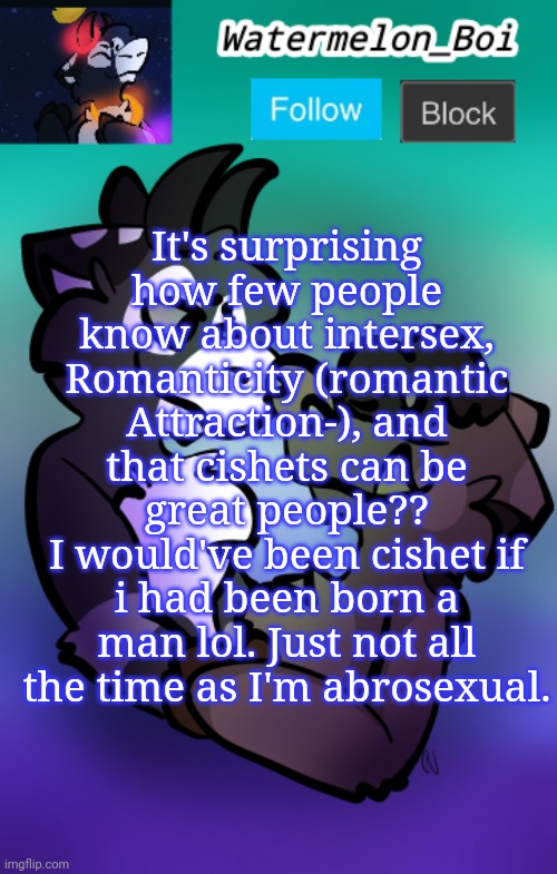 NEMO'S ANNOUNCEMENT TEMPLATE 3 | It's surprising how few people know about intersex, Romanticity (romantic Attraction-), and that cishets can be great people??
I would've been cishet if i had been born a man lol. Just not all the time as I'm abrosexual. | image tagged in nemo's announcement template 3 | made w/ Imgflip meme maker