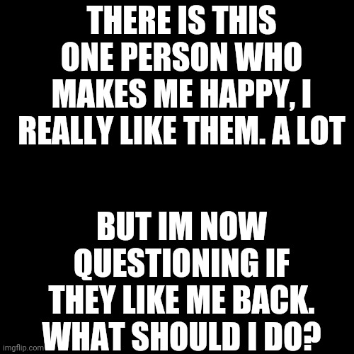 What do I do? | THERE IS THIS ONE PERSON WHO MAKES ME HAPPY, I REALLY LIKE THEM. A LOT; BUT IM NOW QUESTIONING IF THEY LIKE ME BACK. WHAT SHOULD I DO? | image tagged in memes,blank transparent square | made w/ Imgflip meme maker