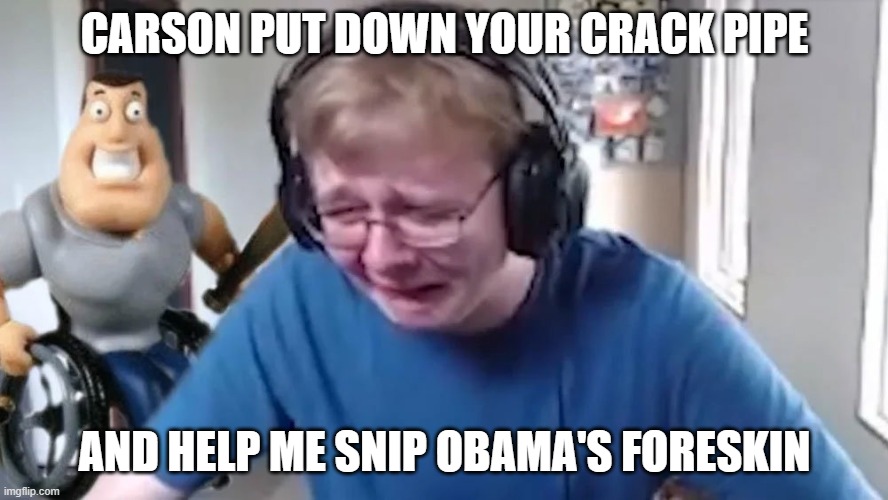 first meme | CARSON PUT DOWN YOUR CRACK PIPE; AND HELP ME SNIP OBAMA'S FORESKIN | image tagged in callmecarson crying next to joe swanson | made w/ Imgflip meme maker