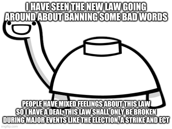 mine turtle! Debate over proposed hate speech law!! | I HAVE SEEN THE NEW LAW GOING AROUND ABOUT BANNING SOME BAD WORDS; PEOPLE HAVE MIXED FEELINGS ABOUT THIS LAW SO I HAVE A DEAL, THIS LAW SHALL ONLY BE BROKEN DURING MAJOR EVENTS LIKE THE ELECTION, A STRIKE AND ECT | image tagged in mine turtle | made w/ Imgflip meme maker