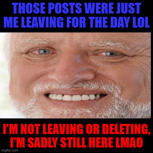 I'm not leaving | THOSE POSTS WERE JUST ME LEAVING FOR THE DAY LOL; I'M NOT LEAVING OR DELETING, I'M SADLY STILL HERE LMAO | image tagged in hello,i'm here | made w/ Imgflip meme maker