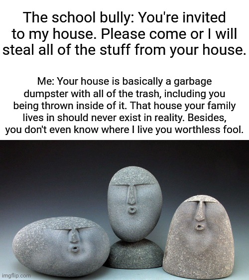 The house roast | The school bully: You're invited to my house. Please come or I will steal all of the stuff from your house. Me: Your house is basically a garbage dumpster with all of the trash, including you being thrown inside of it. That house your family lives in should never exist in reality. Besides, you don't even know where I live you worthless fool. | image tagged in oof stones,blank white template,memes,funny,roasted,roasts | made w/ Imgflip meme maker