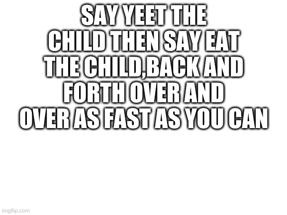 Blank White Template | SAY YEET THE CHILD THEN SAY EAT THE CHILD,BACK AND FORTH OVER AND OVER AS FAST AS YOU CAN | image tagged in blank white template | made w/ Imgflip meme maker