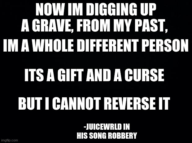 JuiceWRLD quote friday |  NOW IM DIGGING UP A GRAVE, FROM MY PAST, IM A WHOLE DIFFERENT PERSON; ITS A GIFT AND A CURSE; BUT I CANNOT REVERSE IT; -JUICEWRLD IN HIS SONG ROBBERY | image tagged in black background | made w/ Imgflip meme maker