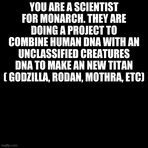 Godzilla rp | YOU ARE A SCIENTIST FOR MONARCH. THEY ARE DOING A PROJECT TO COMBINE HUMAN DNA WITH AN UNCLASSIFIED CREATURES DNA TO MAKE AN NEW TITAN ( GODZILLA, RODAN, MOTHRA, ETC) | image tagged in black blank | made w/ Imgflip meme maker