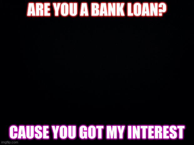 Black background |  ARE YOU A BANK LOAN? CAUSE YOU GOT MY INTEREST | image tagged in black background | made w/ Imgflip meme maker