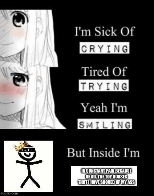 im sick of crying bla | IN CONSTANT PAIN BECAUSE OF ALL THE TOY HORSES THAT I HAVE SHOVED UP MY ASS | image tagged in im sick of crying bla | made w/ Imgflip meme maker