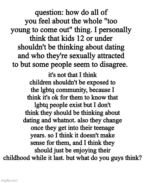question: how do all of you feel about the whole "too young to come out" thing. I personally think that kids 12 or under shouldn't be thinking about dating and who they're sexually attracted to but some people seem to disagree. it's not that I think children shouldn't be exposed to the lgbtq community, because I think it's ok for them to know that lgbtq people exist but I don't think they should be thinking about dating and whatnot. also they change once they get into their teenage years. so I think it doesn't make sense for them, and I think they should just be enjoying their childhood while it last. but what do you guys think? | image tagged in blank white template | made w/ Imgflip meme maker