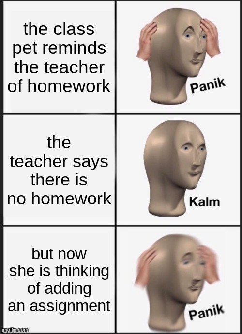Panik Kalm Panik | the class pet reminds the teacher of homework; the teacher says there is no homework; but now she is thinking of adding an assignment | image tagged in memes,panik kalm panik | made w/ Imgflip meme maker
