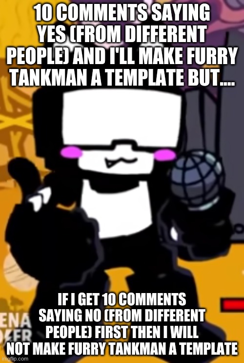 10 COMMENTS SAYING YES (FROM DIFFERENT PEOPLE) AND I'LL MAKE FURRY TANKMAN A TEMPLATE BUT.... IF I GET 10 COMMENTS SAYING NO (FROM DIFFERENT PEOPLE) FIRST THEN I WILL NOT MAKE FURRY TANKMAN A TEMPLATE | made w/ Imgflip meme maker