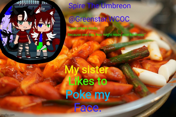 Spire's tteokbokki announcment temp | My sister; Likes to; Poke my; Face. | image tagged in spire's tteokbokki announcment temp | made w/ Imgflip meme maker
