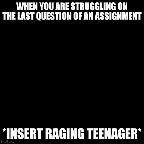 Blank Transparent Square | WHEN YOU ARE STRUGGLING ON THE LAST QUESTION OF AN ASSIGNMENT; *INSERT RAGING TEENAGER* | image tagged in memes,blank transparent square | made w/ Imgflip meme maker