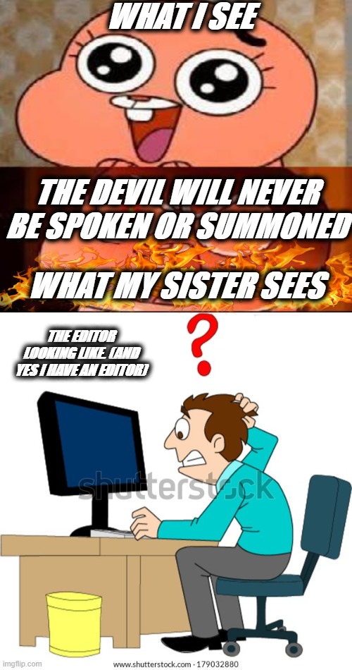 what i see vs what my sister sees | WHAT I SEE; THE DEVIL WILL NEVER BE SPOKEN OR SUMMONED; WHAT MY SISTER SEES; THE EDITOR LOOKING LIKE. (AND YES I HAVE AN EDITOR) | image tagged in world of gumball anais | made w/ Imgflip meme maker