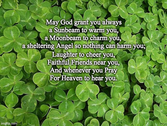 Irish Blessing | May God grant you always
a Sunbeam to warm you,
a Moonbeam to charm you, 
a sheltering Angel so nothing can harm you;; Laughter to cheer you,
Faithful Friends near you,
And whenever you Pray
For Heaven to hear you. | image tagged in shamrocks | made w/ Imgflip meme maker