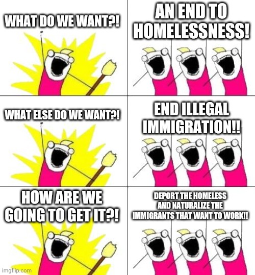 Problem solved. | WHAT DO WE WANT?! AN END TO HOMELESSNESS! WHAT ELSE DO WE WANT?! END ILLEGAL IMMIGRATION!! HOW ARE WE GOING TO GET IT?! DEPORT THE HOMELESS AND NATURALIZE THE IMMIGRANTS THAT WANT TO WORK!! | image tagged in memes,what do we want 3 | made w/ Imgflip meme maker