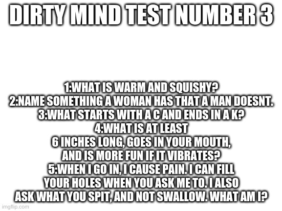 Answer in comments | DIRTY MIND TEST NUMBER 3; 1:WHAT IS WARM AND SQUISHY?
2:NAME SOMETHING A WOMAN HAS THAT A MAN DOESNT.
3:WHAT STARTS WITH A C AND ENDS IN A K?
4:WHAT IS AT LEAST 6 INCHES LONG, GOES IN YOUR MOUTH, AND IS MORE FUN IF IT VIBRATES?
5:WHEN I GO IN, I CAUSE PAIN. I CAN FILL YOUR HOLES WHEN YOU ASK ME TO. I ALSO ASK WHAT YOU SPIT, AND NOT SWALLOW. WHAT AM I? | image tagged in blank white template | made w/ Imgflip meme maker