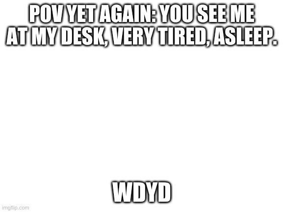 Yes. | POV YET AGAIN: YOU SEE ME AT MY DESK, VERY TIRED, ASLEEP. WDYD | image tagged in blank white template | made w/ Imgflip meme maker