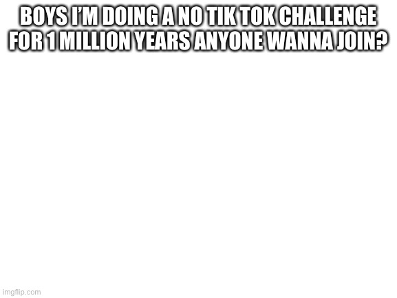 Blank White Template | BOYS I’M DOING A NO TIK TOK CHALLENGE FOR 1 MILLION YEARS ANYONE WANNA JOIN? | image tagged in blank white template | made w/ Imgflip meme maker