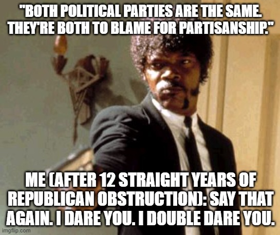 Say That Again I Dare You Meme | "BOTH POLITICAL PARTIES ARE THE SAME. THEY'RE BOTH TO BLAME FOR PARTISANSHIP."; ME (AFTER 12 STRAIGHT YEARS OF REPUBLICAN OBSTRUCTION): SAY THAT AGAIN. I DARE YOU. I DOUBLE DARE YOU. | image tagged in memes,say that again i dare you | made w/ Imgflip meme maker
