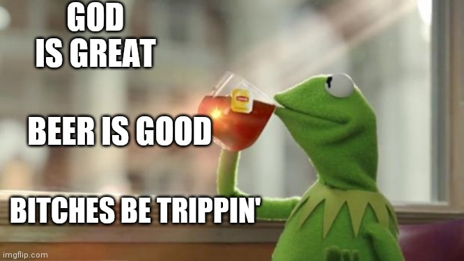 Kermit tea | GOD IS GREAT; BEER IS GOOD; BITCHES BE TRIPPIN' | image tagged in kermit tea | made w/ Imgflip meme maker