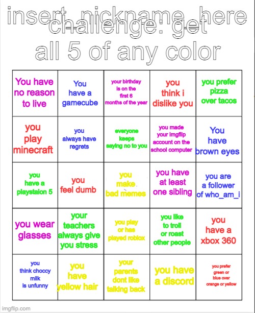 this is my second bingo | challenge: get all 5 of any color; insert_nickname_here; your birthday is on the first 6 months of the year; You have a gamecube; you prefer pizza over tacos; You have no reason to live; you think i dislike you; everyone keeps saying no to you; you play minecraft; You have brown eyes; you made your imgflip account on the school computer; you always have regrets; you have at least one sibling; you have a playstaion 5; you are a follower of who_am_i; you feel dumb; you make bad memes; you wear glasses; your teachers always give you stress; you have a xbox 360; you like to troll or roast other people; you play or has played roblox; you have yellow hair; you prefer green or blue over orange or yellow; you think choccy milk is unfunny; your parents dont like talking back; you have a discord | image tagged in blank bingo | made w/ Imgflip meme maker