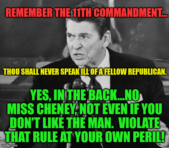 Ronald Reagan | REMEMBER THE 11TH COMMANDMENT... THOU SHALL NEVER SPEAK ILL OF A FELLOW REPUBLICAN. YES, IN THE BACK...NO MISS CHENEY, NOT EVEN IF YOU DON'T LIKE THE MAN.  VIOLATE THAT RULE AT YOUR OWN PERIL! | image tagged in ronald reagan | made w/ Imgflip meme maker