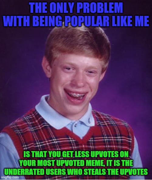 My advice: stay unpopular to earn more upvotes | THE ONLY PROBLEM WITH BEING POPULAR LIKE ME; IS THAT YOU GET LESS UPVOTES ON YOUR MOST UPVOTED MEME, IT IS THE UNDERRATED USERS WHO STEALS THE UPVOTES | image tagged in memes,bad luck brian,funny,funny memes,blaziken_650s,imgflip | made w/ Imgflip meme maker