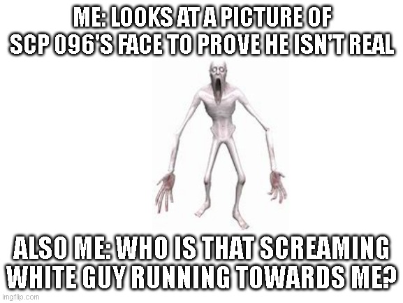 Blank White Template | ME: LOOKS AT A PICTURE OF SCP 096'S FACE TO PROVE HE ISN'T REAL; ALSO ME: WHO IS THAT SCREAMING WHITE GUY RUNNING TOWARDS ME? | image tagged in blank white template | made w/ Imgflip meme maker