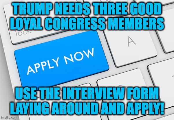 Need 3 dedicated active users to apply for Congress! https://imgflip.com/m/CONGRESS (Fresh faces if possible please!!) | TRUMP NEEDS THREE GOOD
LOYAL CONGRESS MEMBERS; USE THE INTERVIEW FORM LAYING AROUND AND APPLY! | image tagged in apply now | made w/ Imgflip meme maker