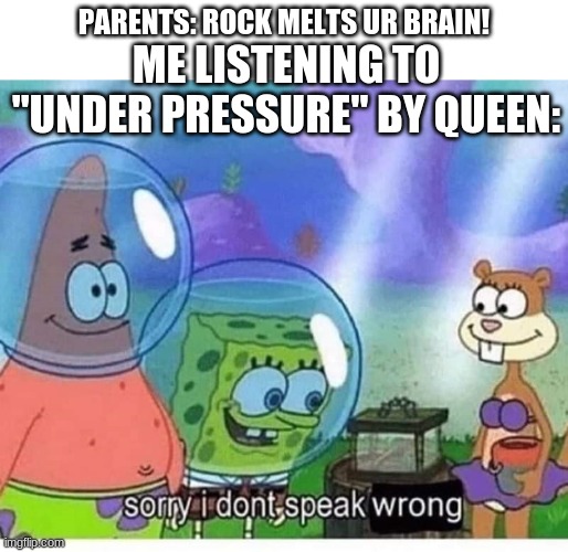 Only some types of rock | ME LISTENING TO "UNDER PRESSURE" BY QUEEN:; PARENTS: ROCK MELTS UR BRAIN! | image tagged in sorry i dont speak wrong,memes | made w/ Imgflip meme maker