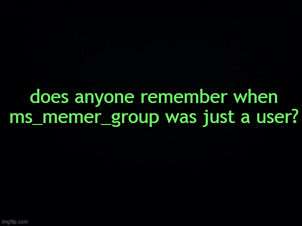 like way before the stream was created- | does anyone remember when ms_memer_group was just a user? | image tagged in black background | made w/ Imgflip meme maker