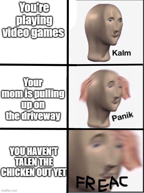 Taken* | You're playing video games; Your mom is pulling up on the driveway; YOU HAVEN'T TALEN THE CHICKEN OUT YET | image tagged in kalm panik freac | made w/ Imgflip meme maker