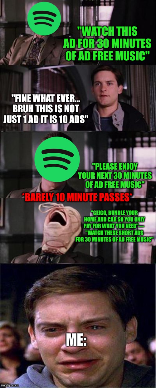 Regular Spotify be like: | "WATCH THIS AD FOR 30 MINUTES OF AD FREE MUSIC"; "FINE WHAT EVER... BRUH THIS IS NOT JUST 1 AD IT IS 10 ADS"; "PLEASE ENJOY YOUR NEXT 30 MINUTES OF AD FREE MUSIC"; *BARELY 10 MINUTE PASSES*; "GEIGO, BUNDLE YOUR HOME AND CAR SO YOU ONLY PAY FOR WHAT YOU NEED"— 
"WATCH THESE SHORT ADS FOR 30 MINUTES OF AD FREE MUSIC"; ME: | image tagged in memes,peter parker cry,sad,not funny,music meme,never gonna let you down | made w/ Imgflip meme maker