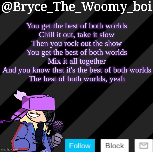 Bryce_The_Woomy_boi darkmode | You get the best of both worlds
Chill it out, take it slow
Then you rock out the show
You get the best of both worlds
Mix it all together
And you know that it's the best of both worlds
The best of both worlds, yeah | image tagged in bryce_the_woomy_boi darkmode | made w/ Imgflip meme maker