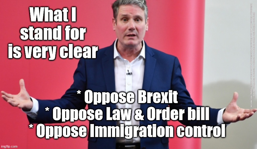 What does Starmer stand for? | What I stand for is very clear; #Starmerout #GetStarmerOut #Labour #JonLansman #wearecorbyn #KeirStarmer #DianeAbbott #McDonnell #cultofcorbyn #labourisdead #Momentum #labourracism #socialistsunday #nevervotelabour #socialistanyday #Antisemitism; * Oppose Brexit
* Oppose Law & Order bill
* Oppose Immigration control | image tagged in starmer new leadership,labour local elections,labourisdead,cultofcorbyn,captain hindsight,starmerout getstarmerout | made w/ Imgflip meme maker