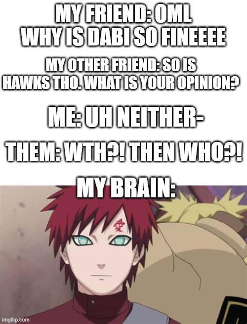 I'm sorry but fr- HE FINEEEEE | MY FRIEND: OML WHY IS DABI SO FINEEEE; MY OTHER FRIEND: SO IS HAWKS THO. WHAT IS YOUR OPINION? ME: UH NEITHER-; THEM: WTH?! THEN WHO?! MY BRAIN: | image tagged in blank white template | made w/ Imgflip meme maker