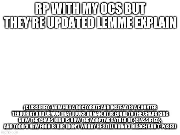 Blank White Template | RP WITH MY OCS BUT THEY'RE UPDATED LEMME EXPLAIN; {CLASSIFIED} NOW HAS A DOCTORATE AND INSTEAD IS A COUNTER TERRORIST AND DEMON THAT LOOKS HUMAN, A7 IS EQUAL TO THE CHAOS KING NOW, THE CHAOS KING IS NOW THE ADOPTIVE FATHER OF {CLASSIFIED}, AND TODD'S NEW FOOD IS AIR. (DON'T WORRY HE STILL DRINKS BLEACH AND T-POSES) | image tagged in blank white template | made w/ Imgflip meme maker