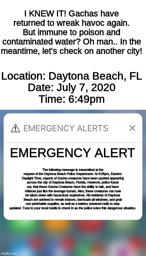 Gacha life EAS Scenario 2, Part 3 | I KNEW IT! Gachas have returned to wreak havoc again. But immune to poison and contaminated water? Oh man.. In the meantime, let's check on another city! Location: Daytona Beach, FL
Date: July 7, 2020
Time: 6:49pm; EMERGENCY ALERT; The following message is transmitted at the request of the Daytona Beach Police Department. At 6:35pm, Eastern Daylight Time, reports of Gacha creatures have been spotted appearing across the city of Daytona Beach, Florida. However, police found out, that these Gacha Creatures have the ability to talk, and have reflexes just like the average human. Also, these creatures can now be taken down with hazardous explosives. All residents of Daytona Beach are advised to remain indoors, barricade all windows, and grab non perishable supplies, as well as a battery powered radio to stay updated. Tune to your local media to check in as the police solve this dangerous situation. | image tagged in blank white template,emergency alert | made w/ Imgflip meme maker