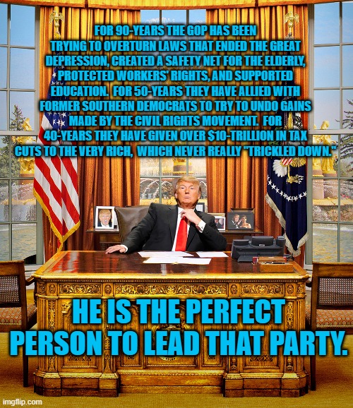 Made For Each Other, But Not For Workers, The Elderly And Minorities. | FOR 90-YEARS THE GOP HAS BEEN TRYING TO OVERTURN LAWS THAT ENDED THE GREAT DEPRESSION, CREATED A SAFETY NET FOR THE ELDERLY, PROTECTED WORKERS' RIGHTS, AND SUPPORTED EDUCATION.  FOR 50-YEARS THEY HAVE ALLIED WITH FORMER SOUTHERN DEMOCRATS TO TRY TO UNDO GAINS MADE BY THE CIVIL RIGHTS MOVEMENT.  FOR 40-YEARS THEY HAVE GIVEN OVER $10-TRILLION IN TAX CUTS TO THE VERY RICH,  WHICH NEVER REALLY "TRICKLED DOWN."; HE IS THE PERFECT PERSON TO LEAD THAT PARTY. | image tagged in politics | made w/ Imgflip meme maker