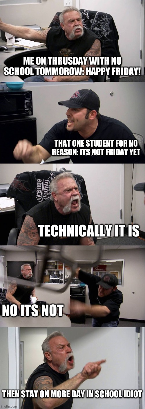 This happens to me every single time... | ME ON THRUSDAY WITH NO SCHOOL TOMMOROW: HAPPY FRIDAY! THAT ONE STUDENT FOR NO REASON: ITS NOT FRIDAY YET; TECHNICALLY IT IS; NO ITS NOT; THEN STAY ON MORE DAY IN SCHOOL IDIOT | image tagged in memes,american chopper argument,fun,funny,funny memes,school meme | made w/ Imgflip meme maker